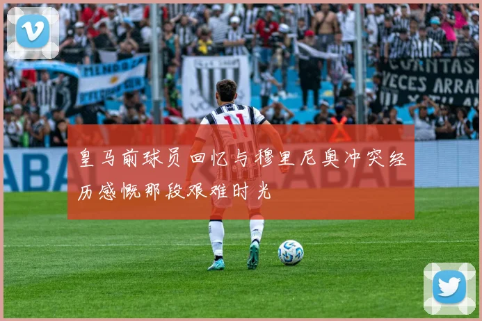 皇马前球员回忆与穆里尼奥冲突经历感慨那段艰难时光